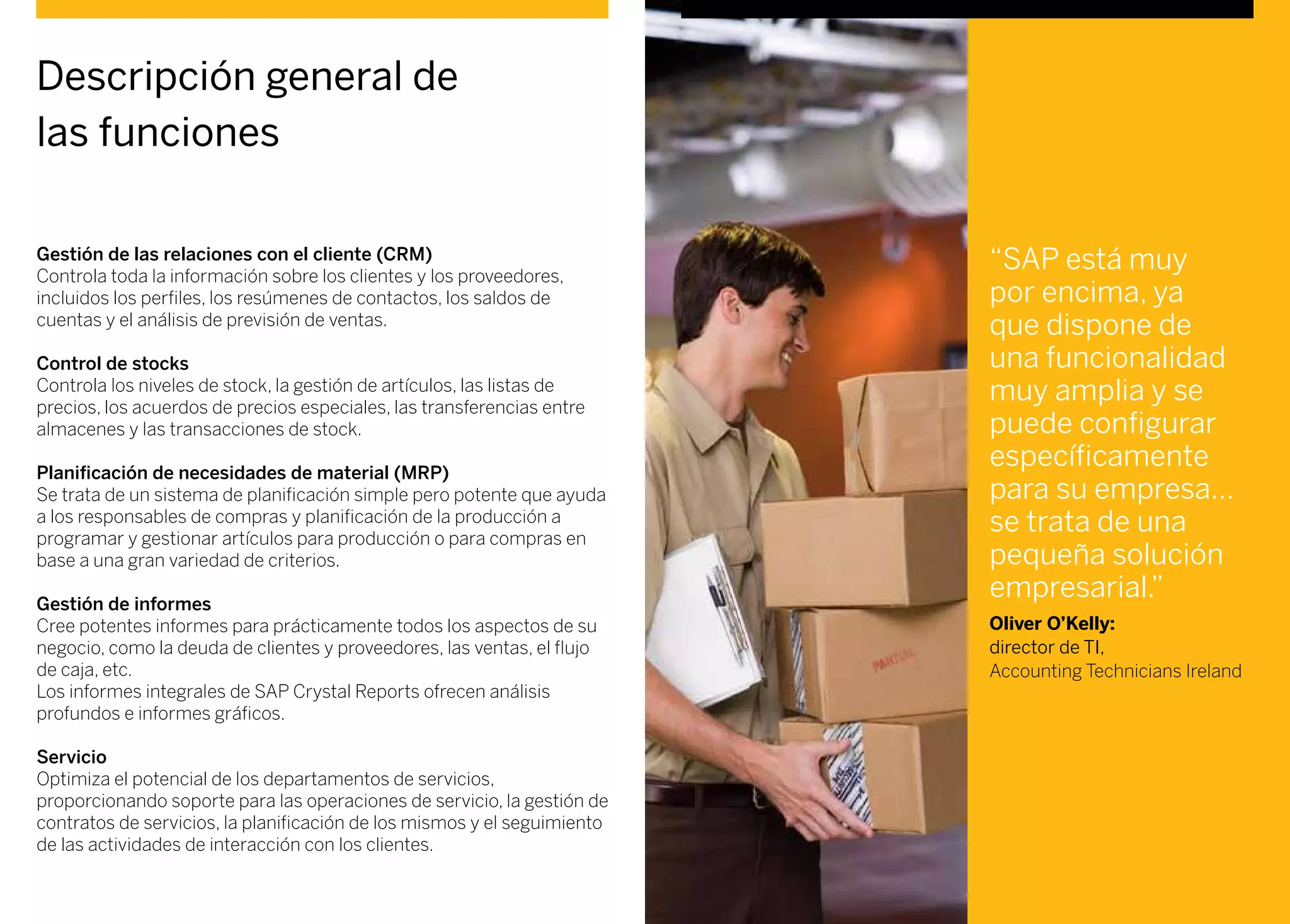 Gestión de las relaciones con el cliente (CRM)
Controla toda la información sobre los clientes y los proveedores,
incluidos los perfiles, los resúmenes de contactos, los saldos de
cuentas y el análisis de previsión de ventas.
Control de stocks
Controla los niveles de stock, la gestión de artículos, las listas de
precios, los acuerdos de precios especiales, las transferencias entre
almacenes y las transacciones de stock.
Planificación de necesidades de material (MRP)
Se trata de un sistema de planificación simple pero potente que ayuda
a los responsables de compras y planificación de la producción a
programar y gestionar artículos para producción o para compras en
base a una gran variedad de criterios.
Gestión de informes
Cree potentes informes para prácticamente todos los aspectos de su
negocio, como la deuda de clientes y proveedores, las ventas, el flujo
de caja, etc.
Los informes integrales de SAP Crystal Reports ofrecen análisis
profundos e informes gráficos.
Servicio
Optimiza el potencial de los departamentos de servicios,
proporcionando soporte para las operaciones de servicio, la gestión de
contratos de servicios, la planificación de los mismos y el seguimiento
de las actividades de interacción con los clientes.
Descripción general de
las funciones
“SAP está muy
por encima, ya
que dispone de
una funcionalidad
muy amplia y se
puede configurar
específicamente
para su empresa...
se trata de una
pequeña solución
empresarial.”
Oliver O’Kelly:
director de TI,
Accounting Technicians Ireland
 