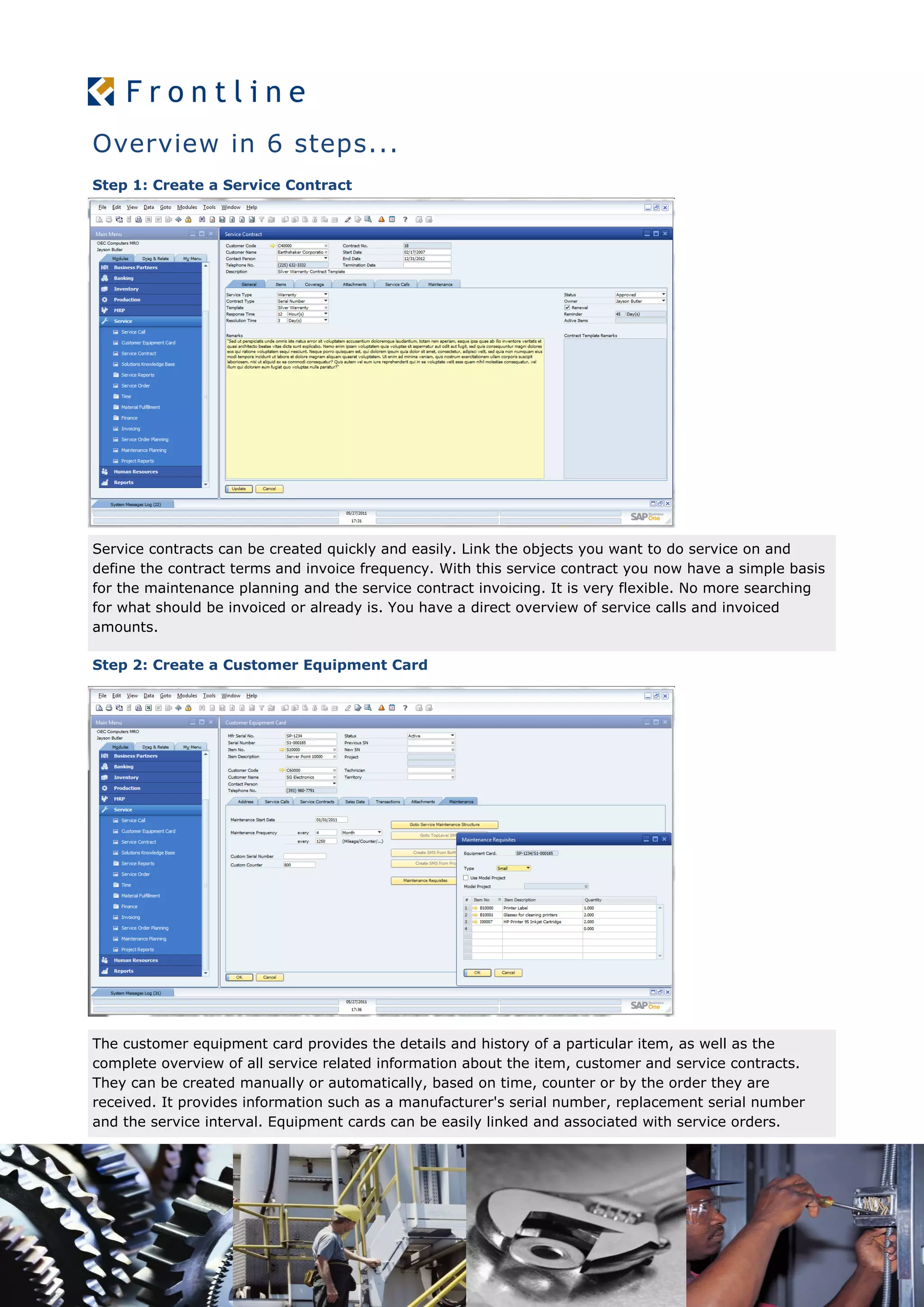 Overview in 6 steps...
Step 1: Create a Service Contract
Service contracts can be created quickly and easily. Link the objects you want to do service on and
define the contract terms and invoice frequency. With this service contract you now have a simple basis
for the maintenance planning and the service contract invoicing. It is very flexible. No more searching
for what should be invoiced or already is. You have a direct overview of service calls and invoiced
amounts.
Step 2: Create a Customer Equipment Card
The customer equipment card provides the details and history of a particular item, as well as the
complete overview of all service related information about the item, customer and service contracts.
They can be created manually or automatically, based on time, counter or by the order they are
received. It provides information such as a manufacturer's serial number, replacement serial number
and the service interval. Equipment cards can be easily linked and associated with service orders.
 
