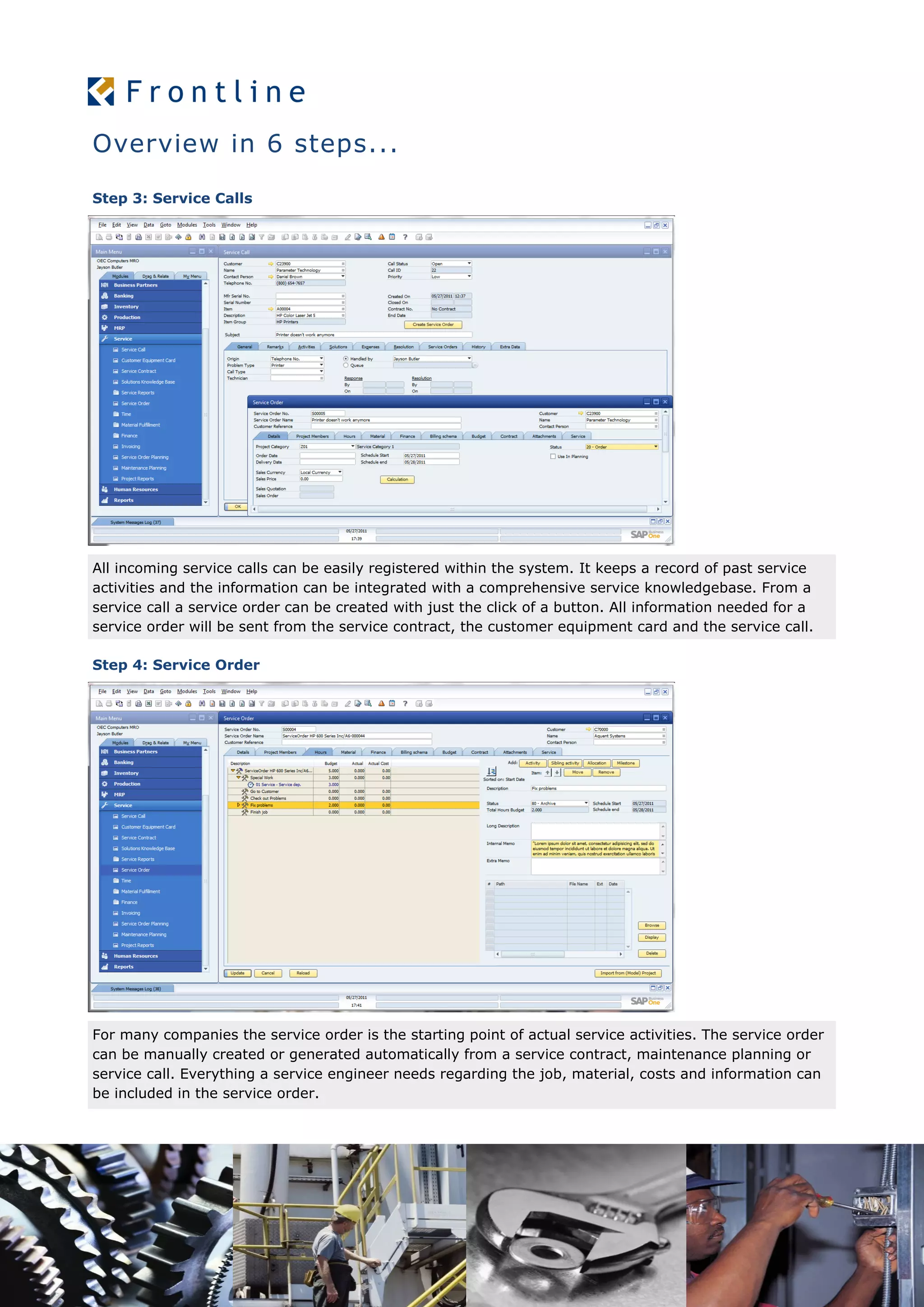 Overview in 6 steps...
Step 3: Service Calls
All incoming service calls can be easily registered within the system. It keeps a record of past service
activities and the information can be integrated with a comprehensive service knowledgebase. From a
service call a service order can be created with just the click of a button. All information needed for a
service order will be sent from the service contract, the customer equipment card and the service call.
Step 4: Service Order
For many companies the service order is the starting point of actual service activities. The service order
can be manually created or generated automatically from a service contract, maintenance planning or
service call. Everything a service engineer needs regarding the job, material, costs and information can
be included in the service order.
 