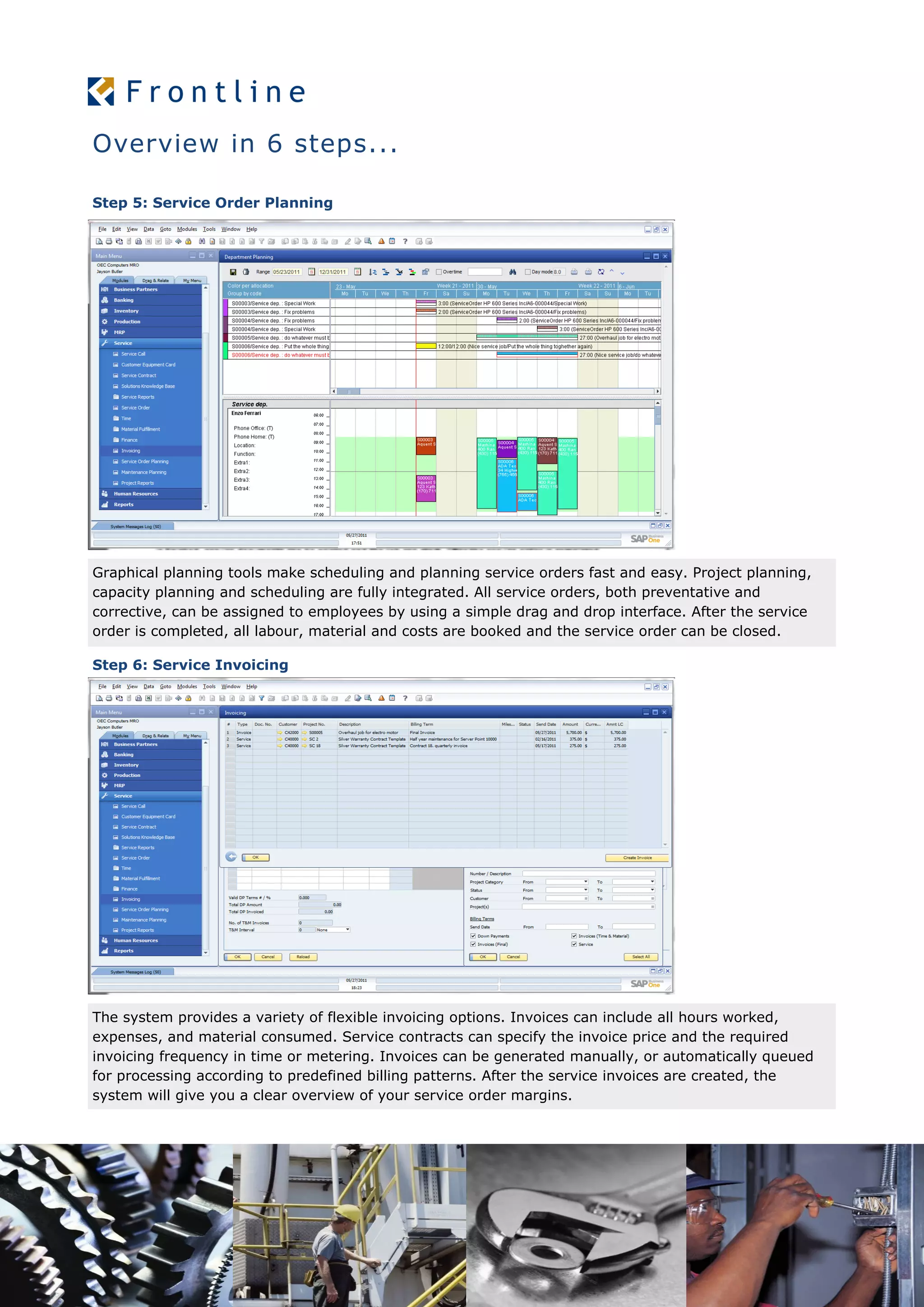 Overview in 6 steps...
Step 5: Service Order Planning
Graphical planning tools make scheduling and planning service orders fast and easy. Project planning,
capacity planning and scheduling are fully integrated. All service orders, both preventative and
corrective, can be assigned to employees by using a simple drag and drop interface. After the service
order is completed, all labour, material and costs are booked and the service order can be closed.
Step 6: Service Invoicing
The system provides a variety of flexible invoicing options. Invoices can include all hours worked,
expenses, and material consumed. Service contracts can specify the invoice price and the required
invoicing frequency in time or metering. Invoices can be generated manually, or automatically queued
for processing according to predefined billing patterns. After the service invoices are created, the
system will give you a clear overview of your service order margins.
 