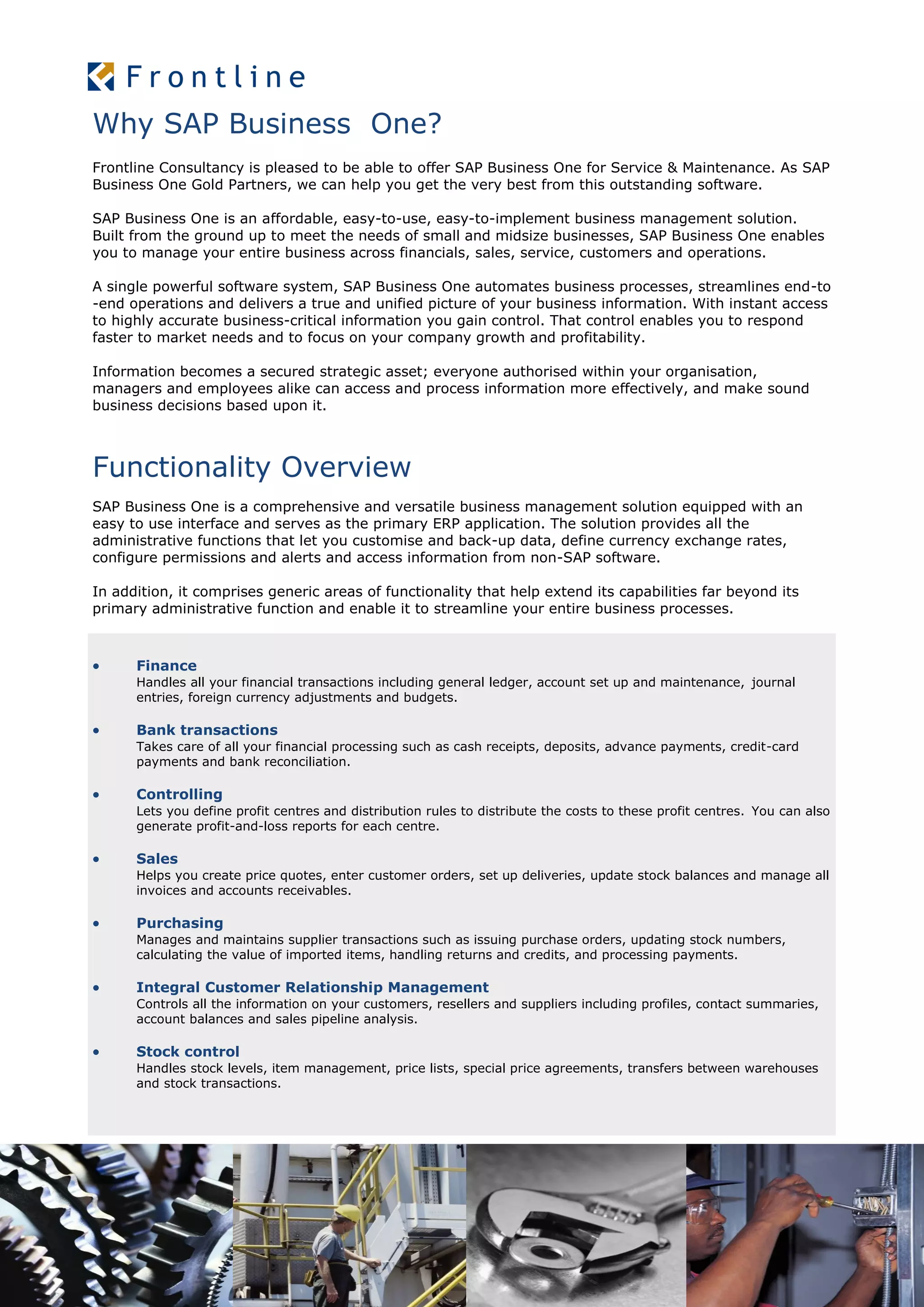 Why SAP Business One?
Frontline Consultancy is pleased to be able to offer SAP Business One for Service & Maintenance. As SAP
Business One Gold Partners, we can help you get the very best from this outstanding software.
SAP Business One is an affordable, easy-to-use, easy-to-implement business management solution.
Built from the ground up to meet the needs of small and midsize businesses, SAP Business One enables
you to manage your entire business across financials, sales, service, customers and operations.
A single powerful software system, SAP Business One automates business processes, streamlines end-to
-end operations and delivers a true and unified picture of your business information. With instant access
to highly accurate business-critical information you gain control. That control enables you to respond
faster to market needs and to focus on your company growth and profitability.
Information becomes a secured strategic asset; everyone authorised within your organisation,
managers and employees alike can access and process information more effectively, and make sound
business decisions based upon it.
Functionality Overview
SAP Business One is a comprehensive and versatile business management solution equipped with an
easy to use interface and serves as the primary ERP application. The solution provides all the
administrative functions that let you customise and back-up data, define currency exchange rates,
configure permissions and alerts and access information from non-SAP software.
In addition, it comprises generic areas of functionality that help extend its capabilities far beyond its
primary administrative function and enable it to streamline your entire business processes.
 Finance
Handles all your financial transactions including general ledger, account set up and maintenance, journal
entries, foreign currency adjustments and budgets.
 Bank transactions
Takes care of all your financial processing such as cash receipts, deposits, advance payments, credit-card
payments and bank reconciliation.
 Controlling
Lets you define profit centres and distribution rules to distribute the costs to these profit centres. You can also
generate profit-and-loss reports for each centre.
 Sales
Helps you create price quotes, enter customer orders, set up deliveries, update stock balances and manage all
invoices and accounts receivables.
 Purchasing
Manages and maintains supplier transactions such as issuing purchase orders, updating stock numbers,
calculating the value of imported items, handling returns and credits, and processing payments.
 Integral Customer Relationship Management
Controls all the information on your customers, resellers and suppliers including profiles, contact summaries,
account balances and sales pipeline analysis.
 Stock control
Handles stock levels, item management, price lists, special price agreements, transfers between warehouses
and stock transactions.
 