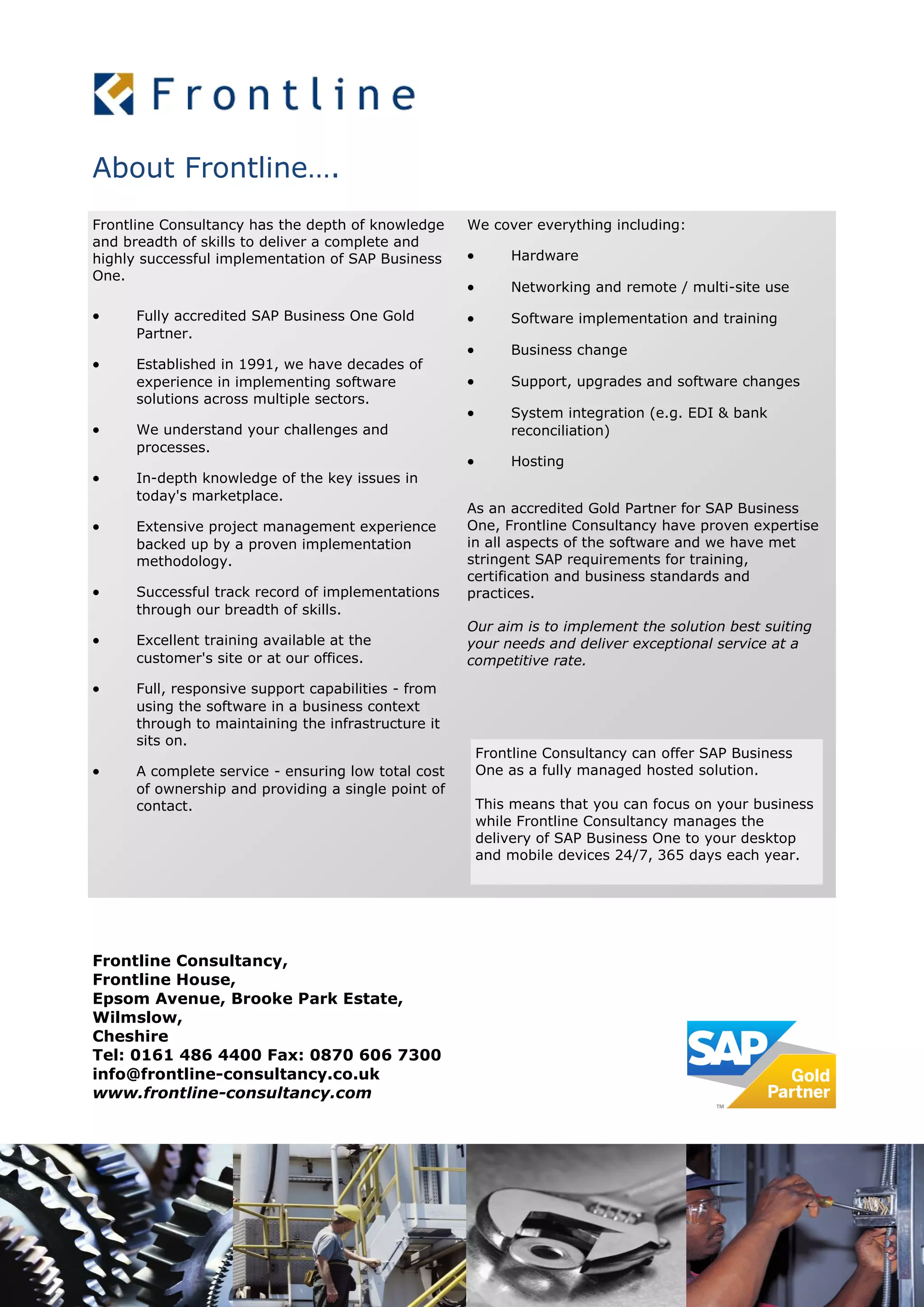 About Frontline….
Frontline Consultancy has the depth of knowledge
and breadth of skills to deliver a complete and
highly successful implementation of SAP Business
One.
 Fully accredited SAP Business One Gold
Partner.
 Established in 1991, we have decades of
experience in implementing software
solutions across multiple sectors.
 We understand your challenges and
processes.
 In-depth knowledge of the key issues in
today's marketplace.
 Extensive project management experience
backed up by a proven implementation
methodology.
 Successful track record of implementations
through our breadth of skills.
 Excellent training available at the
customer's site or at our offices.
 Full, responsive support capabilities - from
using the software in a business context
through to maintaining the infrastructure it
sits on.
 A complete service - ensuring low total cost
of ownership and providing a single point of
contact.
We cover everything including:
 Hardware
 Networking and remote / multi-site use
 Software implementation and training
 Business change
 Support, upgrades and software changes
 System integration (e.g. EDI & bank
reconciliation)
 Hosting
As an accredited Gold Partner for SAP Business
One, Frontline Consultancy have proven expertise
in all aspects of the software and we have met
stringent SAP requirements for training,
certification and business standards and
practices.
Our aim is to implement the solution best suiting
your needs and deliver exceptional service at a
competitive rate.
Frontline Consultancy can offer SAP Business
One as a fully managed hosted solution.
This means that you can focus on your business
while Frontline Consultancy manages the
delivery of SAP Business One to your desktop
and mobile devices 24/7, 365 days each year.
Frontline Consultancy,
Frontline House,
Epsom Avenue, Brooke Park Estate,
Wilmslow,
Cheshire
Tel: 0161 486 4400 Fax: 0870 606 7300
info@frontline-consultancy.co.uk
www.frontline-consultancy.com
 