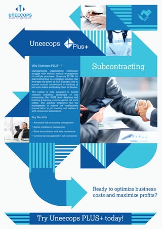 Why Uneecops PLUS+ ?
Key Beneﬁts
Manufacturing organizations continually
struggle with tedious manual management
of multiple processes. Uneecops PLUS+ for
Sub-Contracting is a complete solution that
leverages the power of SAP Business One to
remove manual involvement in tracking of
job work orders and linking them to ﬁnance.
The system is fully equipped to handle
common industrial challenges of sub
contracting like, BOM level detailing and
tracking & issuing receipts against job work
orders. The solution empowers the top
management to remove the cumbersome
manual labor in job tracking and replace it
with omniscient automation.
quest for excellence
Ready to optimize business
costs and maximize proﬁts?
Try Uneecops PLUS+ today!
- Automated sub contracting management
- Excise compliance management
- Stock reconciliation with item conversions
- Commercial management of sub contractors
Uneecops Plus+
Subcontracting
 