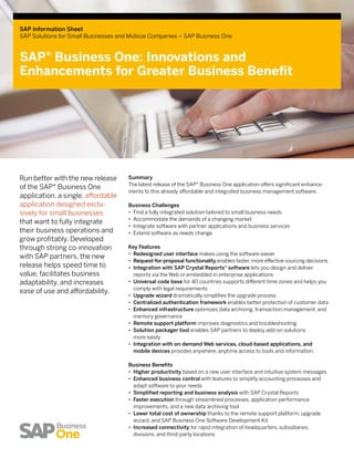 SAP Information Sheet
SAP Solutions for Small Businesses and Midsize Companies – SAP Business One



SAP® Business One: Innovations and
Enhancements for Greater Business Benefit




Run better with the new release       Summary
                                      The latest release of the SAP® Business One application offers significant enhance-
of the SAP® Business One
                                      ments to this already affordable and integrated business management software.
applica­ ion, a single, affordable
        t
appli­ ation designed exclu­
     c                                Business Challenges
sively for small businesses           •• Find a fully integrated solution tailored to small business needs
                                      •• Accommodate the demands of a changing market
that want to fully integrate
                                      •• Integrate software with partner applications and business services
their business operations and         •• Extend software as needs change
grow profit­ bly. Developed
             a
through strong co-innovation          Key Features
                                      •• Redesigned user interface makes using the software easier
with SAP partners, the new
                                      •• Request-for-proposal functionality enables faster, more effective sourcing decisions
release helps speed time to           •• Integration with SAP Crystal Reports® software lets you design and deliver
value, facilitates business              reports via the Web or embedded in enterprise applications
adaptability, and increases           •• Universal code base for 40 countries supports different time zones and helps you
                                         comply with legal requirements
ease of use and affordability.
                                      •• Upgrade wizard dramatically simplifies the upgrade process
                                      •• Centralized authentication framework enables better protection of customer data
                                      •• Enhanced infrastructure optimizes data archiving, transaction management, and
                                         memory governance
                                      •• Remote support platform improves diagnostics and troubleshooting
                                      •• Solution packager tool enables SAP partners to deploy add-on solutions
                                         more easily
                                      •• Integration with on-demand Web services, cloud-based applications, and
                                         mobile devices provides anywhere, anytime access to tools and information

                                      Business Benefits
                                      •• Higher productivity based on a new user interface and intuitive system messages
                                      •• Enhanced business control with features to simplify accounting processes and
                                         adapt software to your needs
                                      •• Simplified reporting and business analysis with SAP Crystal Reports
                                      •• Faster execution through streamlined processes, application performance
                                         improvements, and a new data archiving tool
                                      •• Lower total cost of ownership thanks to the remote support platform, upgrade
                                         wizard, and SAP Business One Software Development Kit
                                      •• Increased connectivity for rapid integration of headquarters, subsidiaries,
                                         divisions, and third-party locations
 
