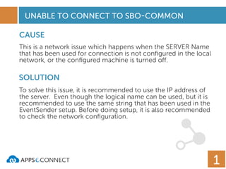 UNABLE TO CONNECT TO SBO-COMMON
CAUSE
SOLUTION
This is a network issue which happens when the SERVER Name
that has been used for connection is not conﬁgured in the local
network, or the conﬁgured machine is turned off.
To solve this issue, it is recommended to use the IP address of
the server. Even though the logical name can be used, but it is
recommended to use the same string that has been used in the
EventSender setup. Before doing setup, it is also recommended
to check the network conﬁguration.
1
 