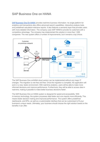 SAP Business One on HANA
SAP Business One On HANA provides real-time business information. Its single platform for
analytics and transactions also offers advanced search capabilities, interactive analysis tools,
and predefined calculation-intensive reports. It also features a semantic layer that provides users
with more detailed information. The company uses SAP HANA to provide its customers with a
competitive advantage. The company has implemented this solution in more than 1,000
companies. The new system offers a number of improvements, but it remains a top choice.
The SAP Business One onHANA cloud version can be implemented without any major IT
changes. The migration is risk-free and free. Once the migration is complete, the application will
work in a new, faster environment. With real-time analytics, users will be able to make more
informed decisions and improve performance. Furthermore, they will be able to access data in
real-time, making it possible to make better business decisions faster.
The SAP Business One on HANA system is designed for speed and accessibility. With
in-memory technology, the system processes data faster and runs reports more efficiently. This
means faster decision making and improved performance. The system offers predefined
dashboards, and KPIs, as well as a customizable interface that can be customised to fit your
business's unique needs. Ultimately, your business should choose the right solution based on the
benefits it can offer.
 