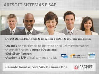 Gerindo Vendas com SAP Business One
ARTSOFT SISTEMAS E SAP
Artsoft Sistemas, transformando em sucesso a gestão de empresas como a sua.
• 28 anos de experiência no mercado de soluções empresariais;
• A Artsoft Sistemas cresce 30% ao ano;
• SAP Silver Partner;
• Academia SAP oficial com sede no RJ.
 