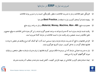 Mohsen Riasatian ,Mashhad, Iran Khodro , 1390.05.09
‫به‬ ‫نیاز‬ ‫ضرورت‬ERP‫سازمانها‬ ‫در‬
‫اطالعات‬ ‫بودن‬ ‫دسترس‬ ‫در‬ ‫و‬ ‫امنیت‬ ،‫یكپارچگي‬ ‫منظور‬ ‫به‬ ‫اطالعات‬ ‫مدیریت‬ ‫به‬ ‫نیاز‬ ‫و‬ ‫اطالعات‬ ‫حجم‬ ‫افزونگي‬
‫از‬ ‫استفاده‬ ‫به‬ ‫نیاز‬ ‫و‬ ‫كاري‬ ‫فرآیندهاي‬ ‫شدن‬ ‫پیچیده‬Best Practice‫دنیا‬ ‫هاي‬
‫منابع‬ ‫محدودیت‬(4M:Material, Money, Machine, Man)‫منابع‬ ‫ریزي‬ ‫برنامه‬ ‫به‬ ‫نیاز‬ ‫و‬
‫و‬ ‫صحیح‬ ،‫موقع‬ ‫به‬ ‫اطالعات‬ ‫داشتن‬ ‫بدون‬ ‫كار‬ ‫این‬ ‫و‬ ‫نمایند‬ ‫گیري‬ ‫تصمیم‬ ‫سرعت‬ ‫به‬ ‫بتوانند‬ ‫مدیران‬ ‫كه‬ ‫است‬ ‫بستري‬ ‫نیازمند‬ ‫شدید‬ ‫رقابت‬
‫نیست‬ ‫امكانپذیر‬ ‫دقیق‬.‫است‬ ‫ضروري‬ ‫كامال‬ ‫سازمان‬ ‫در‬ ‫اطالعات‬ ‫امنیت‬ ‫به‬ ‫نیاز‬ ،‫رقابت‬ ‫براي‬ ‫همچنین‬.
‫به‬ ‫توجه‬ ‫با‬ ‫شخص‬ ‫هر‬ ‫وظایف‬ ‫شرح‬ ‫كند‬ ‫كمك‬ ‫آنها‬ ‫به‬ ‫كه‬ ‫است‬ ‫سیستمي‬ ‫وجود‬ ‫نیازمند‬ ‫سازمان‬ ‫مدیریت‬ ‫آن‬ ‫طبع‬ ‫به‬ ‫و‬ ‫فعالیتها‬ ‫افزایش‬
‫نماید‬ ‫جلوگیري‬ ‫كاریها‬ ‫دوباره‬ ‫و‬ ‫كاري‬ ‫تداخل‬ ‫از‬ ‫و‬ ‫گردد‬ ‫شفاف‬ ‫فعالیتها‬.
‫برطرف‬ ‫و‬ ‫مشخص‬ ‫منظور‬ ‫به‬ ‫سازمان‬ ‫مدیران‬ ‫براي‬ ‫را‬ ‫فعالیتها‬ ‫كردن‬ ‫مونیتور‬ ‫امكان‬ ‫ها‬ ‫سیستم‬ ‫این‬ ‫كه‬ ‫سازمان‬ ‫عملیاتي‬ ‫مدیریت‬ ‫به‬ ‫نیاز‬
‫دهند‬‫مي‬ ‫ارائه‬ ‫كاري‬ ‫گلوگاههاي‬ ‫نمودن‬.
‫مشتریان‬ ‫رضایت‬ ‫آن‬ ‫متعاقب‬ ‫و‬ ‫شده‬ ‫تمام‬ ‫قیمت‬ ‫كاهش‬ ، ‫كیفیت‬ ‫افزایش‬ ‫جهت‬ ‫در‬ ‫اطالعاتي‬ ‫و‬ ‫كاري‬ ‫استانداردهاي‬ ‫ایجاد‬
 