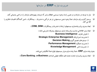 Mohsen Riasatian ,Mashhad, Iran Khodro , 1390.05.09
‫به‬ ‫نیاز‬ ‫ضرورت‬ERP‫سازمانها‬ ‫در‬
‫نیاز‬‫وجود‬ ،‫راستا‬ ‫همین‬ ‫در‬ ‫و‬ ‫سازمان‬ ‫در‬ ‫توسعه‬ ‫به‬‫سیستمي‬‫انعطاف‬‫پذیر‬‫كه‬‫و‬ ‫توسعه‬‫بهبودهاي‬‫به‬ ‫را‬ ‫سازمان‬‫راحتي‬‫پشتیباني‬‫كند‬.
‫پرستیژ‬‫كاري‬‫سازمان‬ ‫براي‬.‫وجود‬ ‫عمال‬‫چنین‬‫سیستمهایي‬‫هر‬ ‫در‬‫شركتي‬‫به‬‫مشتریان‬،‫پیمانكاران‬‫تامین‬ ،‫كنندگان‬‫اطمینان‬‫خاطري‬‫را‬
‫القا‬‫مي‬‫كند‬.
‫ایجاد‬‫بستري‬‫براي‬‫سازي‬‫پیاده‬‫سیستمهاي‬‫با‬ ‫ارتباط‬‫مشتریان‬‫و‬‫پیمانكاران‬(CRM, SRM)
‫ایجاد‬‫بستر‬‫اطالعاتي‬‫مناسب‬‫براي‬‫پیاده‬‫سازي‬‫سیستمهاي‬‫پیشرفته‬‫مدیریتي‬‫مانند‬:
‫تجاري‬ ‫هوش‬Business Intelligence
‫استراتژیك‬ ‫مدیریت‬Strategic Enterprise Management
‫گیري‬ ‫تصمیم‬ ‫هاي‬ ‫سیستم‬Decision Making
‫عملكرد‬ ‫مدیریت‬Performance Management
‫دانش‬ ‫مدیریت‬Knowledge Management
‫بدون‬‫پیاده‬‫سازي‬ERP‫عمال‬ ،‫پیاده‬‫سازي‬‫موثر‬‫سیستمهاي‬‫عمال‬ ‫فوق‬‫امكانپذیر‬‫باشد‬‫نمي‬.
‫ایجاد‬‫بستري‬‫براي‬‫بحث‬ ‫به‬ ‫شدن‬ ‫وارد‬‫هاي‬‫دهكده‬‫جهاني‬(‫مباحث‬e-Business،Core Banking)
 