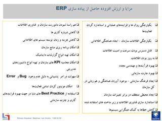 Mohsen Riasatian ,Mashhad, Iran Khodro , 1390.05.09
‫سازي‬ ‫پیاده‬ ‫از‬ ‫حاصل‬ ‫افزوده‬ ‫ارزش‬ ‫و‬ ‫مزایا‬ERP
‫كردن‬ ‫استاندارد‬ ‫و‬ ‫عملیاتي‬ ‫فرایندهاي‬ ‫و‬ ‫ها‬ ‫روال‬ ‫یكپارچگي‬
‫ها‬‫فعالیت‬
‫سازمان‬ ‫اطالعات‬ ‫یكپارچگي‬-‫اطالعاتي‬ ‫هماهنگي‬ ‫ایجاد‬
‫اطالعات‬ ‫امنیت‬ ‫و‬ ‫سرعت‬ ،‫بودن‬ ‫دسترس‬ ‫قابل‬
‫اطالعات‬ ‫بودن‬ ‫روز‬ ‫به‬
‫بهبود‬‫فرآیندها‬‫و‬‫مهندسي‬‫مجدد‬
‫چارت‬ ‫بهبود‬‫سازماني‬
‫ایجاد‬‫فرهنگ‬‫سازماني‬-‫بوجود‬‫آوردن‬‫هماهنگي‬‫هم‬ ‫و‬‫زباني‬‫در‬
‫كل‬‫سازمان‬
‫ایجاد‬‫محیطي‬‫برابر‬ ‫در‬ ‫منعطف‬‫تغییرات‬‫سازمان‬
‫و‬ ‫اطالعات‬ ‫فناوري‬ ‫سازي‬ ‫استاندارد‬‫زیر‬‫شده‬ ‫استفاده‬ ‫هاي‬ ‫ساخت‬
‫كاهش‬‫به‬ ‫خطاها‬‫كمك‬‫همگرایي‬‫ها‬‫سیستم‬
‫نمودن‬ ‫راستا‬ ‫هم‬‫ماموریت‬‫اطالعات‬ ‫فناوري‬ ‫و‬ ‫سازمان‬
‫كاهش‬‫دوباره‬‫كاري‬‫ها‬
‫كاهش‬‫هزینه‬‫توسعه‬ ‫زمان‬ ‫و‬‫سیستم‬‫هاي‬‫اطالعاتي‬
‫امكان‬‫برنامه‬‫ریزي‬‫سازمان‬ ‫منابع‬
‫گزارشات‬ ‫انواع‬ ‫تهیه‬ ‫امكان‬‫داینامیك‬
‫محاسبه‬ ‫امكان‬KPI‫انواع‬ ‫تهیه‬ ‫و‬ ‫سازمان‬ ‫هاي‬‫داشبوردهاي‬
‫مدیریتي‬
‫امر‬ ‫در‬ ‫سهولت‬‫پشتیباني‬‫به‬‫دلیل‬‫وجود‬ ‫عدم‬Bug‫و‬Error
‫امكان‬‫مونیتور‬‫كردن‬‫تمامي‬‫ها‬‫فعالیت‬
‫از‬ ‫استفاده‬Best Practice‫هاي‬‫دنیا‬‫بهبود‬ ‫جهت‬ ‫در‬‫فرایندهاي‬
‫كاري‬‫چارت‬ ‫و‬‫سازماني‬
 