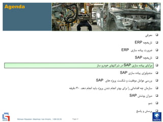 Mohsen Riasatian ,Mashhad, Iran Khodro , 1390.05.09
Agenda
‫معرفی‬
‫تاریخچه‬ERP
‫سازی‬ ‫پیاده‬ ‫ضرورت‬ERP
‫تاریخچه‬SAP
‫سازی‬ ‫پیاده‬ ‫مزایای‬SAP‫ساز‬ ‫خودرو‬ ‫شرکتهای‬ ‫در‬
‫سازی‬ ‫پیاده‬ ‫متدولوژی‬SAP
‫های‬ ‫پروژه‬ ‫شکست‬ ‫و‬ ‫موفقیت‬ ‫عوامل‬ ‫بررسی‬SAP
‫دهد‬ ‫انجام‬ ‫باید‬ ‫پروژه‬ ‫شدن‬ ‫انجام‬ ‫بهتر‬ ‫برای‬ ‫را‬ ‫اقداماتی‬ ‫چه‬ ‫سازمان‬.30‫دقیقه‬
‫پوشش‬ ‫میزان‬SAP
‫دمو‬
‫پاسخ‬ ‫و‬ ‫پرسش‬
Page 21
 