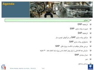 Mohsen Riasatian ,Mashhad, Iran Khodro , 1390.05.09
Agenda
‫معرفی‬
‫تاریخچه‬ERP
‫سازی‬ ‫پیاده‬ ‫ضرورت‬ERP
‫تاریخچه‬SAP
‫سازی‬ ‫پیاده‬ ‫مزایای‬SAP‫ساز‬ ‫خودرو‬ ‫شرکتهای‬ ‫در‬
‫سازی‬ ‫پیاده‬ ‫متدولوژی‬SAP
‫های‬ ‫پروژه‬ ‫شکست‬ ‫و‬ ‫موفقیت‬ ‫عوامل‬ ‫بررسی‬SAP
‫دهد‬ ‫انجام‬ ‫باید‬ ‫پروژه‬ ‫شدن‬ ‫انجام‬ ‫بهتر‬ ‫برای‬ ‫را‬ ‫اقداماتی‬ ‫چه‬ ‫سازمان‬.30‫دقیقه‬
‫پوشش‬ ‫میزان‬SAP
‫دمو‬
‫پاسخ‬ ‫و‬ ‫پرسش‬
Page 3
 