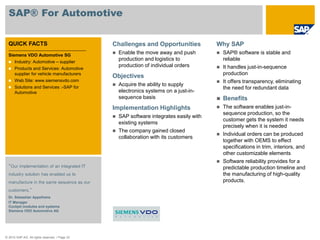 © 2010 SAP AG. All rights reserved. / Page 33
SAP® For Automotive
QUICK FACTS
Siemens VDO Automotive SG
 Industry: Automotive – supplier
 Products and Services: Automotive
supplier for vehicle manufacturers
 Web Site: www.siemensvdo.com
 Solutions and Services :-SAP for
Automotive
“Our implementation of an integrated IT
industry solution has enabled us to
manufacture in the same sequence as our
customers.”
Dr. Sebastian Appelhans
IT Manager
Cockpit modules and systems
Siemens VDO Automotive AG
Challenges and Opportunities
 Enable the move away and push
production and logistics to
production of individual orders
Objectives
 Acquire the ability to supply
electronics systems on a just-in-
sequence basis
Implementation Highlights
 SAP software integrates easily with
existing systems
 The company gained closed
collaboration with its customers
Why SAP
 SAP® software is stable and
reliable
 It handles just-in-sequence
production
 It offers transparency, eliminating
the need for redundant data
 Benefits
 The software enables just-in-
sequence production, so the
customer gets the system it needs
precisely when it is needed
 Individual orders can be produced
together with OEMS to effect
specifications in trim, interiors, and
other customizable elements
 Software reliability provides for a
predictable production timeline and
the manufacturing of high-quality
products.
 