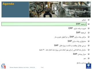 Mohsen Riasatian ,Mashhad, Iran Khodro , 1390.05.09
Agenda
‫معرفی‬
‫تاریخچه‬ERP
‫سازی‬ ‫پیاده‬ ‫ضرورت‬ERP
‫تاریخچه‬SAP
‫سازی‬ ‫پیاده‬ ‫مزایای‬SAP‫ساز‬ ‫خودرو‬ ‫شرکتهای‬ ‫در‬
‫سازی‬ ‫پیاده‬ ‫متدولوژی‬SAP
‫های‬ ‫پروژه‬ ‫شکست‬ ‫و‬ ‫موفقیت‬ ‫عوامل‬ ‫بررسی‬SAP
‫دهد‬ ‫انجام‬ ‫باید‬ ‫پروژه‬ ‫شدن‬ ‫انجام‬ ‫بهتر‬ ‫برای‬ ‫را‬ ‫اقداماتی‬ ‫چه‬ ‫سازمان‬.30‫دقیقه‬
‫پوشش‬ ‫میزان‬SAP
‫دمو‬
‫پاسخ‬ ‫و‬ ‫پرسش‬
Page 5
 