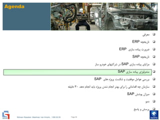Mohsen Riasatian ,Mashhad, Iran Khodro , 1390.05.09
Agenda
‫معرفی‬
‫تاریخچه‬ERP
‫سازی‬ ‫پیاده‬ ‫ضرورت‬ERP
‫تاریخچه‬SAP
‫سازی‬ ‫پیاده‬ ‫مزایای‬SAP‫ساز‬ ‫خودرو‬ ‫شرکتهای‬ ‫در‬
‫سازی‬ ‫پیاده‬ ‫متدولوژی‬SAP
‫های‬ ‫پروژه‬ ‫شکست‬ ‫و‬ ‫موفقیت‬ ‫عوامل‬ ‫بررسی‬SAP
‫دهد‬ ‫انجام‬ ‫باید‬ ‫پروژه‬ ‫شدن‬ ‫انجام‬ ‫بهتر‬ ‫برای‬ ‫را‬ ‫اقداماتی‬ ‫چه‬ ‫سازمان‬.30‫دقیقه‬
‫پوشش‬ ‫میزان‬SAP
‫دمو‬
‫پاسخ‬ ‫و‬ ‫پرسش‬
Page 56
 