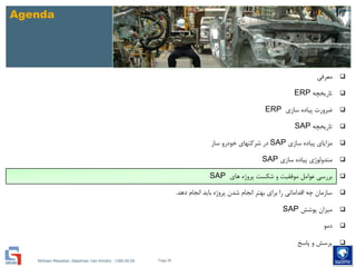 Mohsen Riasatian ,Mashhad, Iran Khodro , 1390.05.09
Agenda
‫معرفی‬
‫تاریخچه‬ERP
‫سازی‬ ‫پیاده‬ ‫ضرورت‬ERP
‫تاریخچه‬SAP
‫سازی‬ ‫پیاده‬ ‫مزایای‬SAP‫ساز‬ ‫خودرو‬ ‫شرکتهای‬ ‫در‬
‫سازی‬ ‫پیاده‬ ‫متدولوژی‬SAP
‫های‬ ‫پروژه‬ ‫شکست‬ ‫و‬ ‫موفقیت‬ ‫عوامل‬ ‫بررسی‬SAP
‫دهد‬ ‫انجام‬ ‫باید‬ ‫پروژه‬ ‫شدن‬ ‫انجام‬ ‫بهتر‬ ‫برای‬ ‫را‬ ‫اقداماتی‬ ‫چه‬ ‫سازمان‬.
‫پوشش‬ ‫میزان‬SAP
‫دمو‬
‫پاسخ‬ ‫و‬ ‫پرسش‬
Page 58
 