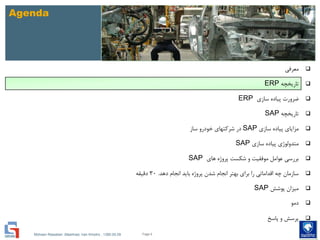 Mohsen Riasatian ,Mashhad, Iran Khodro , 1390.05.09
Agenda
‫معرفی‬
‫تاریخچه‬ERP
‫سازی‬ ‫پیاده‬ ‫ضرورت‬ERP
‫تاریخچه‬SAP
‫سازی‬ ‫پیاده‬ ‫مزایای‬SAP‫ساز‬ ‫خودرو‬ ‫شرکتهای‬ ‫در‬
‫سازی‬ ‫پیاده‬ ‫متدولوژی‬SAP
‫های‬ ‫پروژه‬ ‫شکست‬ ‫و‬ ‫موفقیت‬ ‫عوامل‬ ‫بررسی‬SAP
‫دهد‬ ‫انجام‬ ‫باید‬ ‫پروژه‬ ‫شدن‬ ‫انجام‬ ‫بهتر‬ ‫برای‬ ‫را‬ ‫اقداماتی‬ ‫چه‬ ‫سازمان‬.30‫دقیقه‬
‫پوشش‬ ‫میزان‬SAP
‫دمو‬
‫پاسخ‬ ‫و‬ ‫پرسش‬
Page 6
 