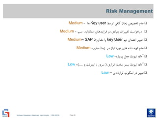 Mohsen Riasatian ,Mashhad, Iran Khodro , 1390.05.09
Risk Management
‫توسط‬ ‫كافي‬ ‫زمان‬ ‫تخصیص‬ ‫عدم‬Key user‫ها‬-Medium
‫سپ‬ ‫استاندارد‬ ‫فرايندهای‬ ‫در‬ ‫بنیادی‬ ‫تغییرات‬ ‫درخواست‬-Medium
‫تیم‬ ‫اعضای‬ ‫تغییر‬key User‫مشاوران‬ ‫يا‬SAP–Medium
‫مقرر‬ ‫زمان‬ ‫در‬ ‫نیاز‬ ‫مورد‬ ‫های‬ ‫داده‬ ‫تهیه‬ ‫عدم‬-Medium
‫پروژه‬ ‫محل‬ ‫نبودن‬ ‫آماده‬-Low
‫افزاری‬ ‫سخت‬ ‫بستر‬ ‫نبودن‬ ‫آماده‬(‫و‬ ‫اينترنت‬ ، ‫سرور‬).....-Low
‫قراردادی‬ ‫اسكوپ‬ ‫در‬ ‫تغییر‬–Low
Page 60
 