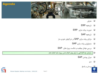 Mohsen Riasatian ,Mashhad, Iran Khodro , 1390.05.09
Agenda
‫معرفی‬
‫تاریخچه‬ERP
‫سازی‬ ‫پیاده‬ ‫ضرورت‬ERP
‫تاریخچه‬SAP
‫سازی‬ ‫پیاده‬ ‫مزایای‬SAP‫ساز‬ ‫خودرو‬ ‫شرکتهای‬ ‫در‬
‫سازی‬ ‫پیاده‬ ‫متدولوژی‬SAP
‫های‬ ‫پروژه‬ ‫شکست‬ ‫و‬ ‫موفقیت‬ ‫عوامل‬ ‫بررسی‬SAP
‫دهد‬ ‫انجام‬ ‫باید‬ ‫پروژه‬ ‫شدن‬ ‫انجام‬ ‫بهتر‬ ‫برای‬ ‫را‬ ‫اقداماتی‬ ‫چه‬ ‫سازمان‬.
‫پوشش‬ ‫میزان‬SAP
‫دمو‬
‫پاسخ‬ ‫و‬ ‫پرسش‬
Page 61
 