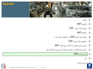 Mohsen Riasatian ,Mashhad, Iran Khodro , 1390.05.09
Agenda
‫معرفی‬
‫تاریخچه‬ERP
‫سازی‬ ‫پیاده‬ ‫ضرورت‬ERP
‫تاریخچه‬SAP
‫سازی‬ ‫پیاده‬ ‫مزایای‬SAP‫ساز‬ ‫خودرو‬ ‫شرکتهای‬ ‫در‬
‫سازی‬ ‫پیاده‬ ‫متدولوژی‬SAP
‫های‬ ‫پروژه‬ ‫شکست‬ ‫و‬ ‫موفقیت‬ ‫عوامل‬ ‫بررسی‬SAP
‫دهد‬ ‫انجام‬ ‫باید‬ ‫پروژه‬ ‫شدن‬ ‫انجام‬ ‫بهتر‬ ‫برای‬ ‫را‬ ‫اقداماتی‬ ‫چه‬ ‫سازمان‬.
‫پوشش‬ ‫میزان‬SAP
‫دمو‬
‫پاسخ‬ ‫و‬ ‫پرسش‬
Page 62
 