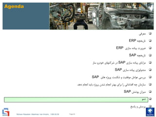 Mohsen Riasatian ,Mashhad, Iran Khodro , 1390.05.09
Agenda
‫معرفی‬
‫تاریخچه‬ERP
‫سازی‬ ‫پیاده‬ ‫ضرورت‬ERP
‫تاریخچه‬SAP
‫سازی‬ ‫پیاده‬ ‫مزایای‬SAP‫ساز‬ ‫خودرو‬ ‫شرکتهای‬ ‫در‬
‫متدولوژی‬‫سازی‬ ‫پیاده‬SAP
‫های‬ ‫پروژه‬ ‫شکست‬ ‫و‬ ‫موفقیت‬ ‫عوامل‬ ‫بررسی‬SAP
‫دهد‬ ‫انجام‬ ‫باید‬ ‫پروژه‬ ‫شدن‬ ‫انجام‬ ‫بهتر‬ ‫برای‬ ‫را‬ ‫اقداماتی‬ ‫چه‬ ‫سازمان‬.
‫پوشش‬ ‫میزان‬SAP
‫دمو‬
‫پاسخ‬ ‫و‬ ‫پرسش‬
Page 63
 