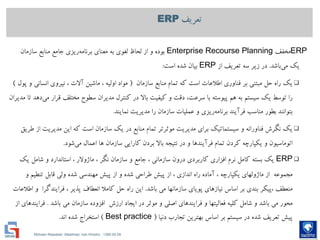Mohsen Riasatian ,Mashhad, Iran Khodro , 1390.05.09
‫تعریف‬ERP
ERP‫مخفف‬Enterprise Recourse Planning‫سازمان‬ ‫منابع‬ ‫جامع‬ ‫ريزی‬‫برنامه‬ ‫معنای‬ ‫به‬ ‫لغوی‬ ‫لحاظ‬ ‫از‬ ‫و‬ ‫بوده‬
‫باشد‬‫مي‬ ‫يك‬.‫از‬ ‫تعريف‬ ‫سه‬ ‫زير‬ ‫در‬ERP‫است‬ ‫شده‬ ‫بیان‬:
‫سازمان‬ ‫منابع‬ ‫تمام‬ ‫كه‬ ‫است‬ ‫اطالعات‬ ‫فناوری‬ ‫بر‬ ‫مبتني‬ ‫حل‬ ‫راه‬ ‫يك‬(‫پول‬ ‫و‬ ‫انساني‬ ‫نیروی‬ ، ‫آالت‬ ‫ماشین‬ ، ‫اولیه‬ ‫مواد‬)
‫مديران‬ ‫تا‬ ‫دهد‬‫مي‬ ‫قرار‬ ‫مختلف‬ ‫سطوح‬ ‫مديران‬ ‫كنترل‬ ‫در‬ ‫باال‬ ‫كیفیت‬ ‫و‬ ‫دقت‬ ،‫سرعت‬ ‫با‬ ‫پیوسته‬ ‫هم‬ ‫به‬ ‫سیستم‬ ‫يك‬ ‫توسط‬ ‫را‬
‫نمايند‬ ‫مديريت‬ ‫را‬ ‫سازمان‬ ‫عملیات‬ ‫و‬ ‫ريزی‬‫برنامه‬ ‫فرآيند‬ ‫مناسب‬ ‫بطور‬ ‫بتوانند‬.
‫طريق‬ ‫از‬ ‫مديريت‬ ‫اين‬ ‫كه‬ ‫است‬ ‫سازمان‬ ‫يك‬ ‫در‬ ‫منابع‬ ‫تمام‬ ‫موثرتر‬ ‫مديريت‬ ‫برای‬ ‫سیستماتیك‬ ‫و‬ ‫فناورانه‬ ‫نگرش‬ ‫يك‬
‫شود‬‫مي‬ ‫اعمال‬ ‫ها‬ ‫سازمان‬ ‫كارايي‬ ‫بردن‬ ‫باال‬ ‫نتیجه‬ ‫در‬ ‫و‬ ‫فرآيندها‬ ‫تمام‬ ‫كردن‬ ‫يكپارچه‬ ‫و‬ ‫اتوماسیون‬.
ERP‫يك‬ ‫شامل‬ ‫و‬ ‫استاندارد‬ ، ‫ماژوالر‬ ، ‫نگر‬ ‫سازمان‬ ‫و‬ ‫جامع‬ ، ‫سازماني‬ ‫درون‬ ‫كاربردی‬ ‫افزاری‬ ‫نرم‬ ‫كامل‬ ‫بسته‬ ‫يك‬
‫و‬ ‫تنطیم‬ ‫قابل‬ ‫ولي‬ ‫شده‬ ‫مهندسي‬ ‫پیش‬ ‫از‬ ‫و‬ ‫شده‬ ‫طراحي‬ ‫پیش‬ ‫از‬ ، ‫اندازی‬ ‫راه‬ ‫آماده‬ ، ‫يكپارچه‬ ‫ماژولهای‬ ‫از‬ ‫مجموعه‬
‫باشد‬ ‫مي‬ ‫سازمانها‬ ‫پويای‬ ‫نیازهای‬ ‫اساس‬ ‫بر‬ ‫بندی‬ ‫،پیكر‬ ‫منعطف‬.‫اطالعات‬ ‫و‬ ‫فرايندگرا‬ ، ‫پذير‬ ‫انعطاف‬ ‫كامال‬ ‫حل‬ ‫راه‬ ‫اين‬
‫باشد‬ ‫مي‬ ‫سازمان‬ ‫افزوده‬ ‫ارزش‬ ‫ايجاد‬ ‫در‬ ‫موثر‬ ‫و‬ ‫اصلي‬ ‫فرايندهای‬ ‫و‬ ‫فعالیتها‬ ‫كلیه‬ ‫شامل‬ ‫و‬ ‫باشد‬ ‫مي‬ ‫محور‬.‫از‬ ‫فرايندهای‬
‫دنیا‬ ‫تجارب‬ ‫بهترين‬ ‫اساس‬ ‫بر‬ ‫سیستم‬ ‫در‬ ‫شده‬ ‫تعريف‬ ‫پیش‬(Best practice)‫اند‬ ‫شده‬ ‫استخراج‬.
 
