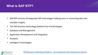 • SAP BTP consists of integrated SAP technologies helping users in converting data into
valuable insights.
• The SAP business technology platform has 4 technologies
• Database and Management
• Application Development and Integration
• Analytics
• Intelligent Technologies
What is SAP BTP?
SAP Business Technology Platform – An introduction for Enterprise Architects
 