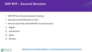 • SAP BTP has a hierarchy account structure.
• Accounts can be Enterprise or Trial.
• Here are low levels of the SAP BTP account structure:
1. Region
2. Sub Account
3. Space
4. Services
SAP BTP – Account Structure
SAP Business Technology Platform – An introduction for Enterprise Architects
 