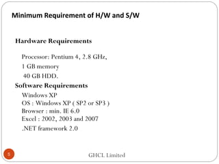 Minimum Requirement of H/W and S/W
Hardware Requirements
Processor: Pentium 4, 2.8 GHz,
1 GB memory
40 GB HDD.
Software Requirements
Windows XP
OS : Windows XP ( SP2 or SP3 )
Browser : min. IE 6.0
Excel : 2002, 2003 and 2007
.NET framework 2.0
GHCL Limited5
 
