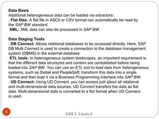 GHCL Limited
Data Basis
Additional heterogeneous data can be loaded via extractors:
. Flat files: A flat file in ASCII or CSV format can automatically be read by
the SAP BW standard.
XML: XML data can also be processed in SAP BW.
Data Staging Tools
. DB Connect: Allows relational databases to be accessed directly. Here, SAP
DB Multi Connect is used to create a connection to the database management
system (DBMS) in the external database
ETL tools: In heterogeneous system landscapes, an important requirement is
that the different data structures and content are consolidated before being
loaded into SAP BW. You can use an ETL tool to load data from heterogeneous
systems, such as Siebel and PeopleSoft, transform this data into a single
format and then load it via a Business Programming Interface into SAP BW.
. UD Connect: Using UD Connect, you can access just about all relational
and multi-dimensional data sources. UD Connect transfers the data as flat
data. Multi-dimensional data is converted to a flat format when UD Connect
is used.
9
 
