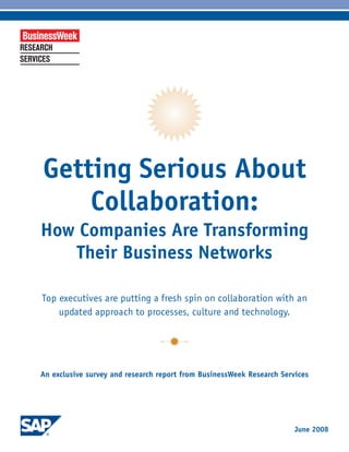 Getting Serious About
    Collaboration:
How Companies Are Transforming
   Their Business Networks

Top executives are putting a fresh spin on collaboration with an
    updated approach to processes, culture and technology.




An exclusive survey and research report from BusinessWeek Research Services




                                                                       June 2008
 