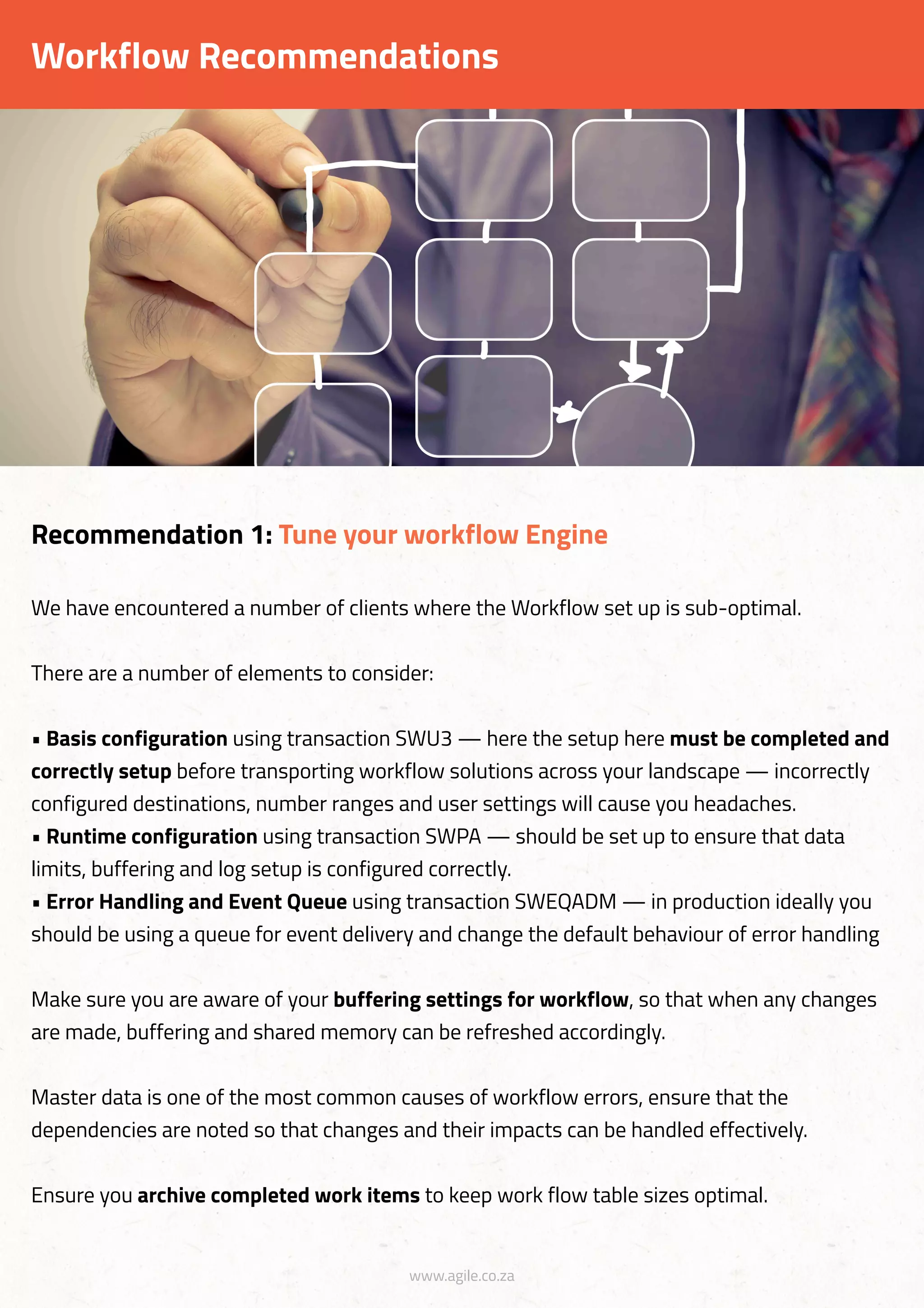 www.agile.co.za
We have encountered a number of clients where the Workflow set up is sub-optimal.
There are a number of elements to consider:
• Basis configuration using transaction SWU3 — here the setup here must be completed and
correctly setup before transporting workflow solutions across your landscape — incorrectly
configured destinations, number ranges and user settings will cause you headaches.
• Runtime configuration using transaction SWPA — should be set up to ensure that data
limits, buffering and log setup is configured correctly.
• Error Handling and Event Queue using transaction SWEQADM — in production ideally you
should be using a queue for event delivery and change the default behaviour of error handling
Make sure you are aware of your buffering settings for workflow, so that when any changes
are made, buffering and shared memory can be refreshed accordingly.
Master data is one of the most common causes of workflow errors, ensure that the
dependencies are noted so that changes and their impacts can be handled effectively.
Ensure you archive completed work items to keep work flow table sizes optimal.
Recommendation 1: Tune your workflow Engine
Workflow Recommendations
 
