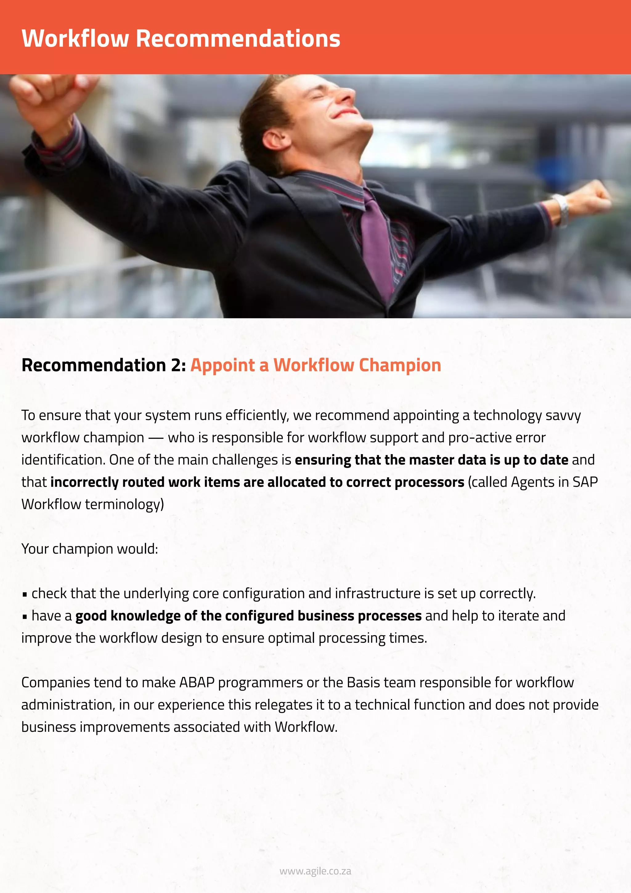 www.agile.co.za
Workflow Recommendations
To ensure that your system runs efficiently, we recommend appointing a technology savvy
workflow champion — who is responsible for workflow support and pro-active error
identification. One of the main challenges is ensuring that the master data is up to date and
that incorrectly routed work items are allocated to correct processors (called Agents in SAP
Workflow terminology)
Your champion would:
• check that the underlying core configuration and infrastructure is set up correctly.
• have a good knowledge of the configured business processes and help to iterate and
improve the workflow design to ensure optimal processing times.
Companies tend to make ABAP programmers or the Basis team responsible for workflow
administration, in our experience this relegates it to a technical function and does not provide
business improvements associated with Workflow.
Recommendation 2: Appoint a Workflow Champion
 