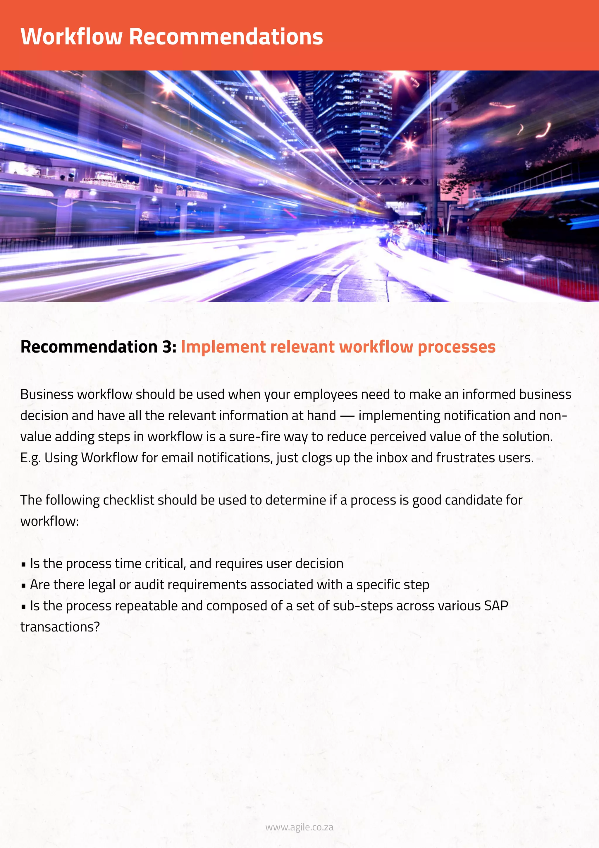 www.agile.co.za
Workflow Recommendations
Business workflow should be used when your employees need to make an informed business
decision and have all the relevant information at hand — implementing notification and non-
value adding steps in workflow is a sure-fire way to reduce perceived value of the solution.
E.g. Using Workflow for email notifications, just clogs up the inbox and frustrates users.
The following checklist should be used to determine if a process is good candidate for
workflow:
• Is the process time critical, and requires user decision
• Are there legal or audit requirements associated with a specific step
• Is the process repeatable and composed of a set of sub-steps across various SAP
transactions?
Recommendation 3: Implement relevant workflow processes
 