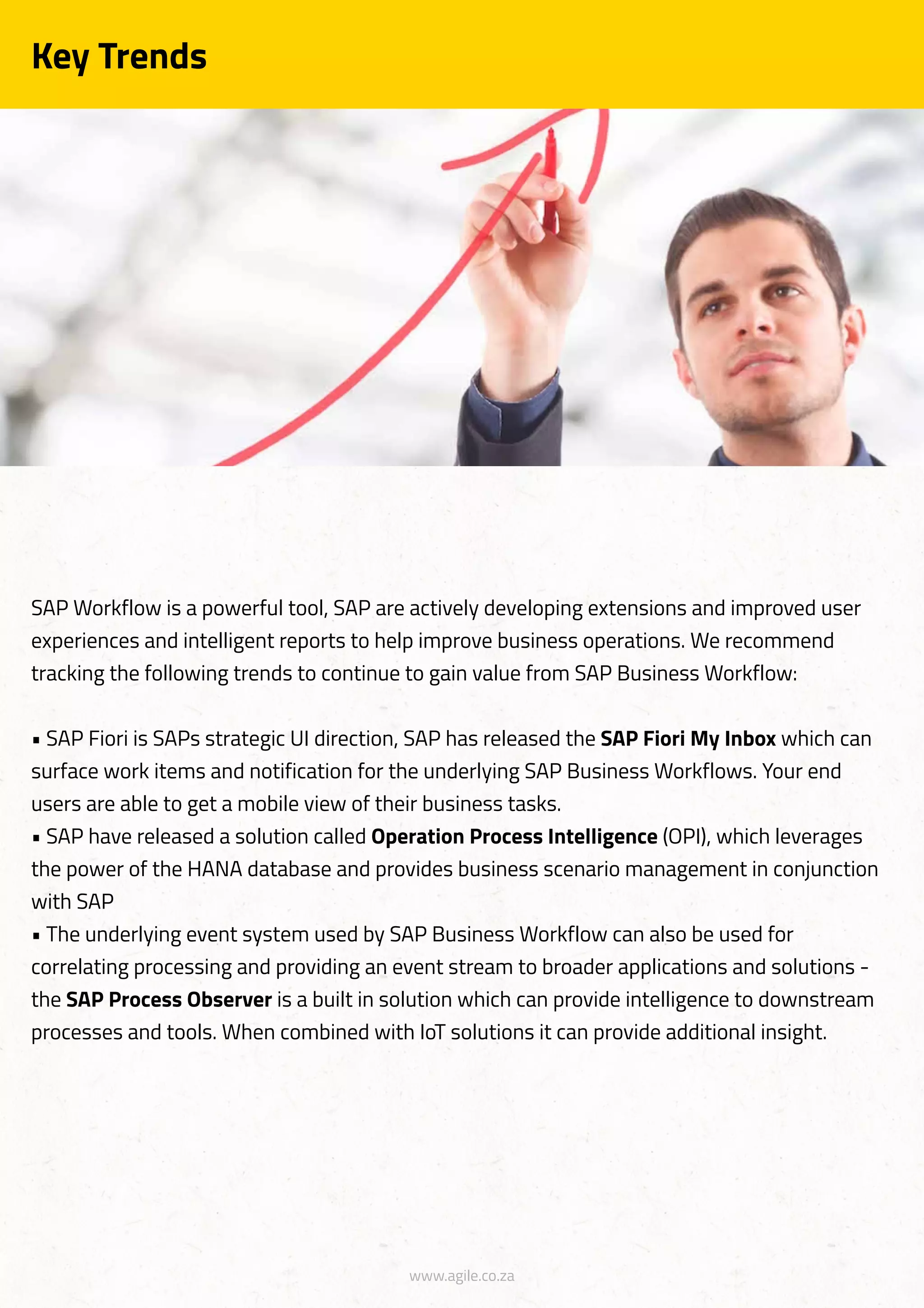 www.agile.co.za
Key Trends
SAP Workflow is a powerful tool, SAP are actively developing extensions and improved user
experiences and intelligent reports to help improve business operations. We recommend
tracking the following trends to continue to gain value from SAP Business Workflow:
• SAP Fiori is SAPs strategic UI direction, SAP has released the SAP Fiori My Inbox which can
surface work items and notification for the underlying SAP Business Workflows. Your end
users are able to get a mobile view of their business tasks.
• SAP have released a solution called Operation Process Intelligence (OPI), which leverages
the power of the HANA database and provides business scenario management in conjunction
with SAP
• The underlying event system used by SAP Business Workflow can also be used for
correlating processing and providing an event stream to broader applications and solutions -
the SAP Process Observer is a built in solution which can provide intelligence to downstream
processes and tools. When combined with IoT solutions it can provide additional insight.
 
