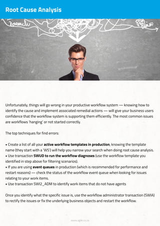 www.agile.co.za
Root Cause Analysis
Unfortunately, things will go wrong in your productive workflow system — knowing how to
identify the cause and implement associated remedial actions — will give your business users
confidence that the workflow system is supporting them efficiently. The most common issues
are workflows ‘hanging’ or not started correctly.
The top techniques for find errors:
• Create a list of all your active workflow templates in production, knowing the template
name (they start with a ‘WS’) will help you narrow your search when doing root cause analysis.
• Use transaction SWUD to run the workflow diagnoses (use the workflow template you
identified in step above for filtering scenarios).
• If you are using event queues in production (which is recommended for performance and
restart reasons) — check the status of the workflow event queue when looking for issues
relating to your work items.
• Use transaction SWI2_ADM to identify work items that do not have agents
Once you identify what the specific issue is, use the workflow administrator transaction (SWIA)
to rectify the issues or fix the underlying business objects and restart the workflow.
 