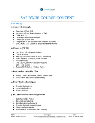 SAP BW/BI COURSE CONTENT 
SAP BW 3.5 
1. Overview & Concepts 
 Overview of SAP R/3 
 Necessity of SAP BW & Version of BW 
 OLAP & OLTP 
 Data Ware Housing Concepts 
 Landscape of SAP BW 
 Integration of BW system with different systems 
 ERM, MDM, Star Schema& Extended Star Schema. 
2. Objects in SAP BW 
 Info Area, Info Object Catalogs 
 Characteristics 
 Key Figures-Cumulative & Non Cumulative 
 PSA- Transfer Structure/Data sources 
 Transfer Rules 
 Info Source/Communication Structure 
 ODS- Info Cubes 
 Types of Info Cubes- Update Rules 
3. Data Loading Using Flat Files 
 Master Data – Attributes, Texts, Hierarchies 
 Transaction data-Delta data loading 
4. Data Filtration Techniques 
 Transfer Rules level 
 Update Rules level 
 Start Routines 
5. PSA-Maintenance scheduling the data 
 Data Packet by Packet 
 Complete scheduling 
 Scheduling in background 
 Transfer Rules & Update Rules 
 PSA-Processing Types 
 Monitoring & scheduling data loading 
----------------------------------------------------------------------------------------------------------------------------------------------------------------------------------------------- 
INDIA Trainingicon USA 
Phone: +91-966-690-0051 Email: info@trainingicon.com | www.trainingicon.com Phone: +1-408-791-8864 
 