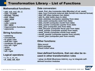 Transformation Library – List of Functions  Other functions: Skip record Abort package Check initial value User-defined functions, that can also be re-used in other   transformation rules setup via BAdI (Business Add-In), e.g. to integrate self-defined function modules Mathematical functions:  add, sub, mul, div, () CEIL / FLOOR ROUND, TRUNC EXP, FRAC ABS, SIGN SQRT LOG / LOG10 DIV / MOD trigonometric functions exponents String functions:   substring concatenate to upper case shift left / right  condense (no gaps)  trim left / right  strlen  replace  left / right  Logical operators: =, <>, >, >=, <=,  IF, AND, OR, NOT Date conversion:   week_first_day (computes date (Monday) of cal. week) date_conv (converts external date format into internal format)  date_diff (days between two dates)  add_to_date (adds days to date)  date_weekday (computes weekday from date)  date_week (computes week from date) date_month (computes month from date)  date_quarter (computes quarter from date)  date_year (computes year from date)  date_fiscyear (computes fiscal year from date) week_quarter (computes quarter from week) week_month (computes month from week) month_quarter (computes quarter from month) month_year (computes year from month) 