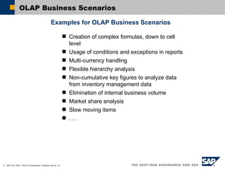 OLAP Business Scenarios Examples for OLAP Business Scenarios Creation of  complex formulas, down to cell level Usage of conditions and exceptions in reports Multi-currency handling Flexible hierarchy analysis Non-cumulative key figures to analyze data from inventory management data Elimination of internal business volume Market share analysis Slow moving items . . .  