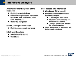 Interactive Analysis Analyze different aspects of the business Multi-dimensional views Generic navigation and interaction (slice and dice, drill-down, drill-thru, pivoting, ...) Hierarchy navigation Global, enterprise-wide use Multi-language, multi-currency Intelligent Services Alerting (traffic lights) Conditions User access and interaction Web-based (PC or mobile) Windows-based via Business Explorer Analyzer OLAP analysis in MS Excel Integration point for query and web application design Leverage native Excel features (i.e. office integration) Tight integration of web- and MS Excel-based analysis 