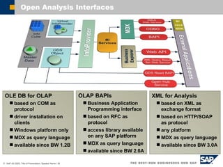 OLE DB for OLAP based on COM as protocol driver installation on clients Windows platform only MDX as query language  available since BW 1.2B OLAP BAPIs Business Application Programming interface based on RFC as protocol access library available on any SAP platform MDX as query language available since BW 2.0A XML for Analysis based on XML as exchange format based on HTTP/SOAP as protocol any platform MDX as query language available since BW 3.0A Open Analysis Interfaces 