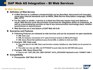 SAP Web AS Integration – BI Web Services BI Web Services Definition of Web Service A Web Service is a software component that can be described, discovered and executed using open Internet standards such as WSDL (Web Service Description Language), SOAP, XML, HTTP For the caller or sender, a service is a black box that may require input and delivers a result. Web Service cover the provision of services for integration within an enterprise, as well as cross-enterprise services on top of any communication technology stack, whether synchronous or asynchronous Web Services are a new feature of SAP Web AS 6.40 Scenarios and Features Following Features are released as web services and can be accessed via open standards XML Data Load XML for Analysis: Connection of 3 rd  party front-end vendors to BW OLAP Engine XML Query Result Set (additional query format XML in addition to XLS and CSV)  Example: XML Data Load The meta data for the XML Data Load (function module, DataSource, data fields) can be queried via WSDL The caller can now use XML and HTTP/SOAP to push data into the SAP BW delta queue Example: XML Query Result Set Easy to call: <SAP_BW_URL CMD=‘EXPORT’ DATA_PROVIDER=‘MyDataProvider’ FORMAT=‘XML’> Compatibility Prerequisite: SAP Web AS 6.40 