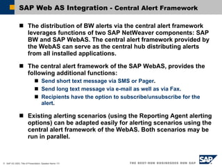 SAP Web AS Integration -  Central Alert Framework The distribution of BW alerts via the central alert framework leverages functions of two SAP NetWeaver components: SAP BW and SAP WebAS. The central alert framework provided by the WebAS can serve as the central hub distributing alerts from all installed applications. The central alert framework of the SAP WebAS, provides the following additional functions: Send short text message via SMS or Pager .  Send long text message via e-mail as well as via Fax. Recipients have the option to subscribe/unsubscribe for the alert . Existing alerting scenarios (using the Reporting Agent alerting options) can be adapted easily for alerting scenarios using the central alert framework of the WebAS. Both scenarios may be run in parallel. 
