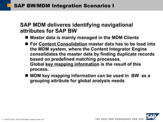 SAP BW/MDM Integration Scenarios I SAP MDM deliveres identifying navigational attributes for SAP BW Master data is mainly managed in the MDM Clients For  Content Consolidation  master data has to be load into the MDM system, where the Content Integrator Engine consolidates the master data by finding duplicate records based on predefined matching processes. Global  key mapping information  is the result of this process. MDM key mapping information can be used in  BW  as a grouping attribute for global analysis needs 