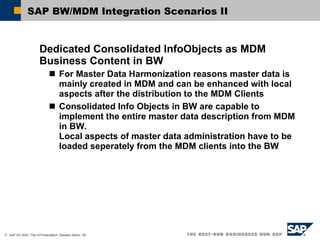 SAP BW/MDM Integration Scenarios II Dedicated Consolidated InfoObjects as MDM Business Content in BW For Master Data Harmonization reasons master data is mainly created in MDM and can be enhanced with local aspects after the distribution to the MDM Clients Consolidated Info Objects in BW are capable to implement the entire master data description from MDM in BW.  Local aspects of master data administration have to be loaded seperately from the MDM clients into the BW  