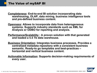 The Value of mySAP BI Completeness : End-to-end BI solution incorporating data warehousing, OLAP, data mining, business intelligence tools and pre-defined business content.  Openness :  Allows to incorporate data from heterogeneous systems. Supports industry standards such as XML for Analysis or ODBO for reporting and analysis. Performance/ Scalability  : A proven solution with that generated and loaded a 5.5 Tb data warehouse. Business Orientation : Integrates business processes. Provides a centralized metadata repository with a consistent business semantic. Ready-to go templates and best-practices – horizontal and vertical business content. Actionable Information : Supports decision-making requirements of every user. 