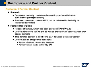 Customer – and Partner Content Customer / Partner Content Scenario Customers centrally create templates which can be rolled out to subsidiaries (Enterprise DWH) Partners create own content which can be delivered individually to interested customers Feature Description Release of feature, which has been piloted in SAP BW 3.0B Content for objects in SAP BW as well as extractors in Service API in SAP source systems This denotes content in addition to SAP delivered Business Content Content can be shipped via transports Support of partner content only by partner Partner Content can be certified by SAP 