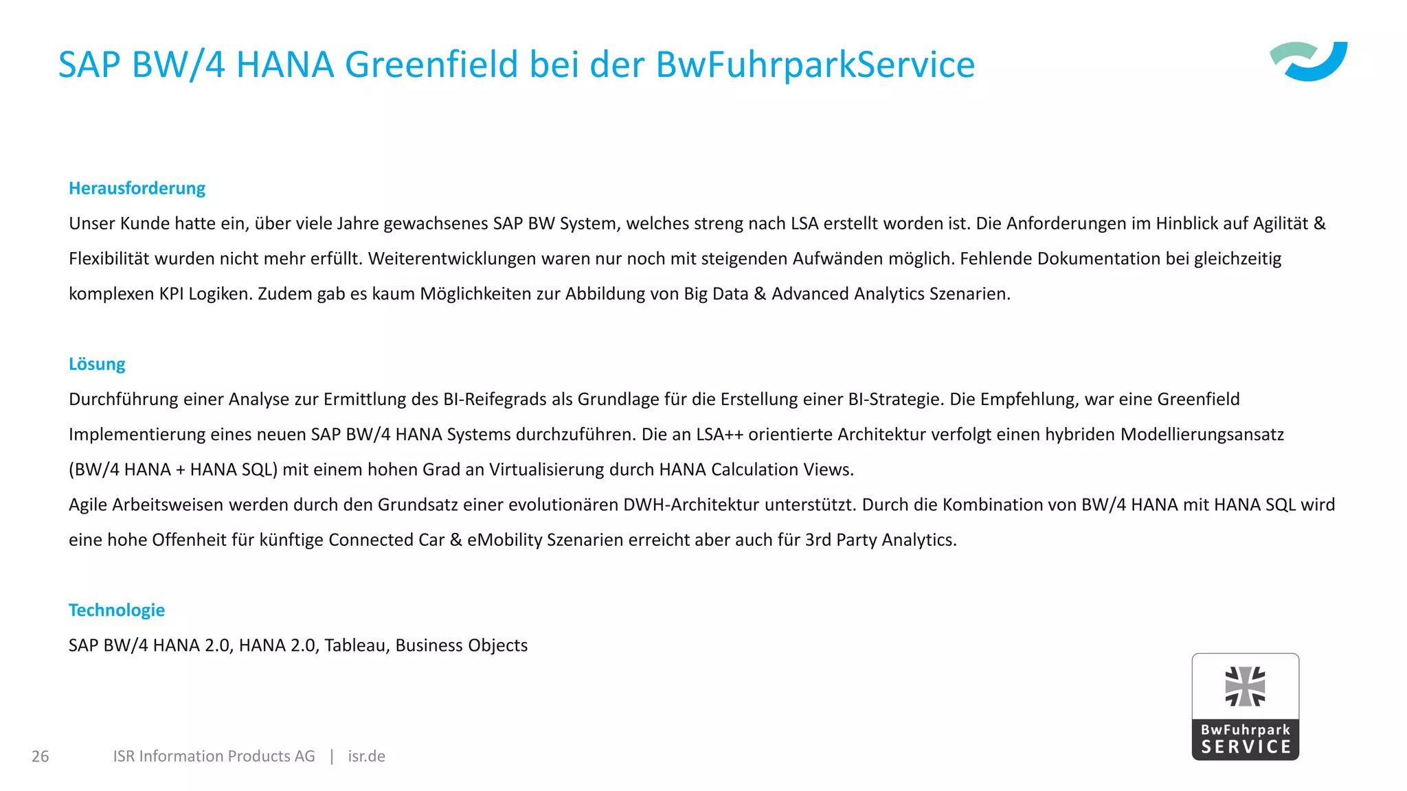 ISR Information Products AG | isr.de26
SAP BW/4 HANA Greenfield bei der BwFuhrparkService
Herausforderung
Unser Kunde hatte ein, über viele Jahre gewachsenes SAP BW System, welches streng nach LSA erstellt worden ist. Die Anforderungen im Hinblick auf Agilität &
Flexibilität wurden nicht mehr erfüllt. Weiterentwicklungen waren nur noch mit steigenden Aufwänden möglich. Fehlende Dokumentation bei gleichzeitig
komplexen KPI Logiken. Zudem gab es kaum Möglichkeiten zur Abbildung von Big Data & Advanced Analytics Szenarien.
Lösung
Durchführung einer Analyse zur Ermittlung des BI-Reifegrads als Grundlage für die Erstellung einer BI-Strategie. Die Empfehlung, war eine Greenfield
Implementierung eines neuen SAP BW/4 HANA Systems durchzuführen. Die an LSA++ orientierte Architektur verfolgt einen hybriden Modellierungsansatz
(BW/4 HANA + HANA SQL) mit einem hohen Grad an Virtualisierung durch HANA Calculation Views.
Agile Arbeitsweisen werden durch den Grundsatz einer evolutionären DWH-Architektur unterstützt. Durch die Kombination von BW/4 HANA mit HANA SQL wird
eine hohe Offenheit für künftige Connected Car & eMobility Szenarien erreicht aber auch für 3rd Party Analytics.
Technologie
SAP BW/4 HANA 2.0, HANA 2.0, Tableau, Business Objects
 