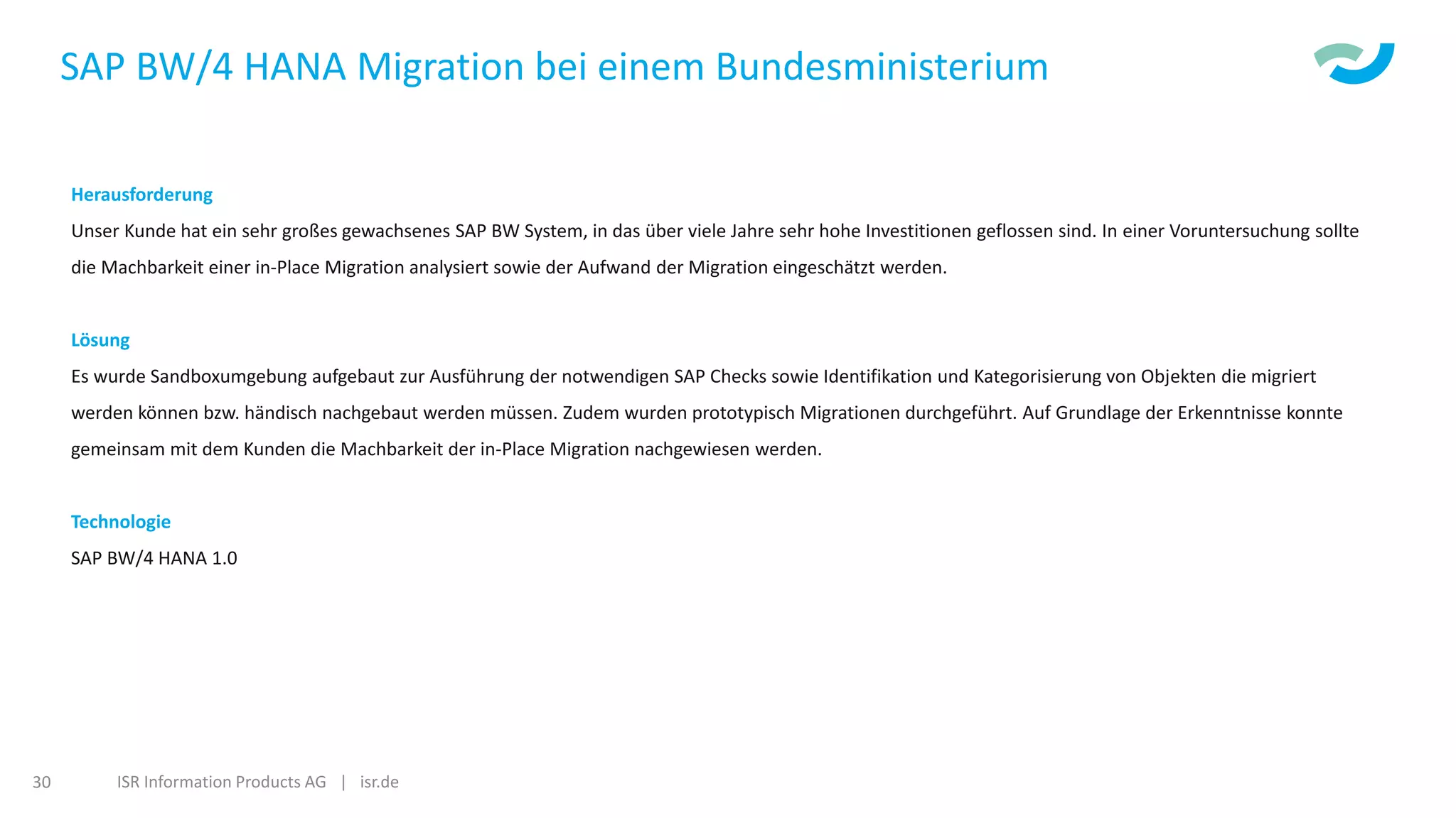 ISR Information Products AG | isr.de30
SAP BW/4 HANA Migration bei einem Bundesministerium
Herausforderung
Unser Kunde hat ein sehr großes gewachsenes SAP BW System, in das über viele Jahre sehr hohe Investitionen geflossen sind. In einer Voruntersuchung sollte
die Machbarkeit einer in-Place Migration analysiert sowie der Aufwand der Migration eingeschätzt werden.
Lösung
Es wurde Sandboxumgebung aufgebaut zur Ausführung der notwendigen SAP Checks sowie Identifikation und Kategorisierung von Objekten die migriert
werden können bzw. händisch nachgebaut werden müssen. Zudem wurden prototypisch Migrationen durchgeführt. Auf Grundlage der Erkenntnisse konnte
gemeinsam mit dem Kunden die Machbarkeit der in-Place Migration nachgewiesen werden.
Technologie
SAP BW/4 HANA 1.0
 