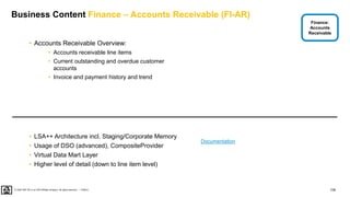 108
PUBLIC
© 2020 SAP SE or an SAP affiliate company. All rights reserved. ǀ
Business Content Finance – Accounts Receivable (FI-AR)
• Accounts Receivable Overview:
• Accounts receivable line items
• Current outstanding and overdue customer
accounts
• Invoice and payment history and trend
• LSA++ Architecture incl. Staging/Corporate Memory
• Usage of DSO (advanced), CompositeProvider
• Virtual Data Mart Layer
• Higher level of detail (down to line item level)
Finance:
Accounts
Receivable
Documentation
 